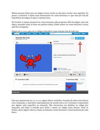 Muitas pessoas falam que um mágico nunca revela ou não deve revelar seus segredos. Eu
penso o contrário: é muito mais interessante ver como funciona e o que está por trás de
toda beleza da mágica. E aqui é a mesma coisa.
No Scratch, é sempre possível ver como funciona cada programa. Não há mágica, mas sim
lógica, montado como se fosse um quebra‐cabeça. Então vamos ver como funciona o nosso
querido caranguejo.
Clique em Ver Interior para ver o código e descobrir o que está por trás de tudo isso.
Veja que apareceram na Área de Scripts alguns blocos coloridos. A junção de todos estes blocos
cria a animação, e cada bloco separadamente de acordo com a cor e formato é responsável
por alguma ação específica na animação. Não entraremos em detalhes no código por
enquanto, mas fique à vontade para testar e mexer no código como desejar. Teste os
botões, altere alguns valores, troque as fantasias e tente descobrir o funcionamento de cada
bloco.
 