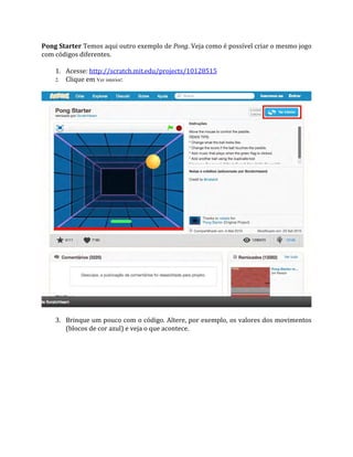 Pong Starter Temos aqui outro exemplo de Pong. Veja como é possível criar o mesmo jogo
com códigos diferentes.
1. Acesse: http://scratch.mit.edu/projects/10128515
2. Clique em Ver interior:
3. Brinque um pouco com o código. Altere, por exemplo, os valores dos movimentos
(blocos de cor azul) e veja o que acontece.
 