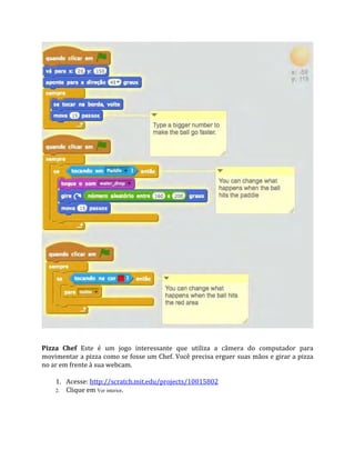 Pizza Chef Este é um jogo interessante que utiliza a câmera do computador para
movimentar a pizza como se fosse um Chef. Você precisa erguer suas mãos e girar a pizza
no ar em frente à sua webcam.
1. Acesse: http://scratch.mit.edu/projects/10015802
2. Clique em Ver interior.
 