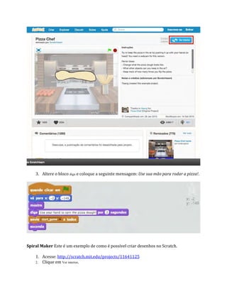 3. Altere o bloco diga e coloque a seguinte mensagem: Use sua mão para rodar a pizza!.
Spiral Maker Este é um exemplo de como é possível criar desenhos no Scratch.
1. Acesse: http://scratch.mit.edu/projects/11641125
2. Clique em Ver interior.
 