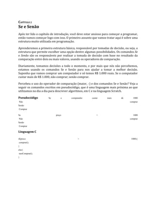 CAPÍTULO 2
Se e Senão
Após ter lido o capítulo de introdução, você deve estar ansioso para começar a programar,
então vamos começar logo com isso. O primeiro assunto que vamos tratar aqui é sobre uma
estrutura muito utilizada em programação.
Aprenderemos a primeira estrutura básica, responsável por tomadas de decisão, ou seja, a
estrutura que permite escolher uma opção dentre algumas possibilidades. Os comandos Se
e Senão são os responsáveis por realizar a tomada de decisão com base no resultado da
comparação entre dois ou mais valores, usando os operadores de comparação.
Diariamente, tomamos decisões a todo o momento, e por mais que nós não percebemos,
estamos usando os comandos Se e Senão para nos ajudar a tomar a melhor decisão.
Suponha que vamos comprar um computador e só temos R$ 1.000 reais. Se o computador
custar mais de R$ 1.000, não comprar; senão comprar.
Percebeu o uso do operador de comparação (maior, >) e dos comandos Se e Senão? Veja a
seguir os comandos escritos em pseudocódigo, que é uma linguagem mais próxima ao que
utilizamos no dia a dia para descrever algoritmos, em C e na linguagem Scratch.
Pseudocódigo Se o computador custar mais de 1000
Não comprar
Senão
Comprar
Se preço > 1000
Não comprar
Senão
Comprar
Linguagem C
if(preco > 1000){
comprar();
}
else{
naoComprar();
}
 