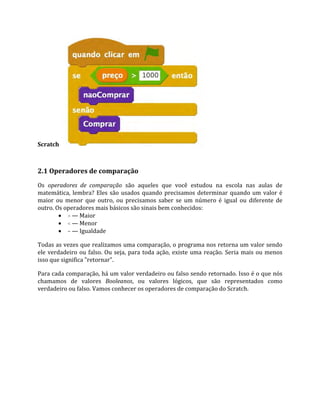 Scratch
2.1 Operadores de comparação
Os operadores de comparação são aqueles que você estudou na escola nas aulas de
matemática, lembra? Eles são usados quando precisamos determinar quando um valor é
maior ou menor que outro, ou precisamos saber se um número é igual ou diferente de
outro. Os operadores mais básicos são sinais bem conhecidos:
 > — Maior
 < — Menor
 = — Igualdade
Todas as vezes que realizamos uma comparação, o programa nos retorna um valor sendo
ele verdadeiro ou falso. Ou seja, para toda ação, existe uma reação. Seria mais ou menos
isso que significa "retornar".
Para cada comparação, há um valor verdadeiro ou falso sendo retornado. Isso é o que nós
chamamos de valores Booleanos, ou valores lógicos, que são representados como
verdadeiro ou falso. Vamos conhecer os operadores de comparação do Scratch.
 
