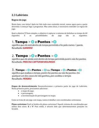 2.3 Labirinto
Regras do jogo
Muito bem, caro leitor! Após ter lido todo esse conteúdo inicial, vamos agora para a parte
divertida e começar logo a programar. Mas antes disso, é necessário entender as regras do
jogo.
Qual o objetivo? É bem simples, o objetivo é capturar o máximo de bolinhas no tempo de 60
segundos. E as possibilidades do jogo são as seguintes:
Etapas do desenvolvimento Desenvolveremos a primeira parte do jogo de Labirinto.
Nesta primeira parte, precisamos adicionar:
 o mapa do jogo;
 o personagem;
 a movimentação do personagem no mapa.
Como se trata de um jogo com mapa, vamos trabalhar com coordenadas cartesianas.
Plano cartesiano Você se lembra do plano cartesiano? Aquele sistema de coordenadas que
utiliza dois eixos: X e Y? Pois então, é através dele que determinaremos posições no
Scratch.
 