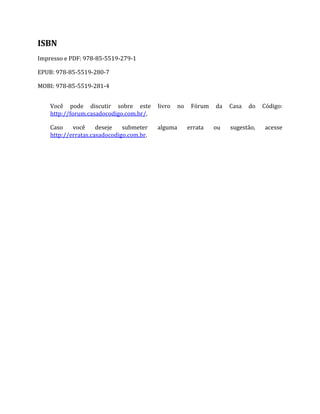 ISBN
Impresso e PDF: 978‐85‐5519‐279‐1
EPUB: 978‐85‐5519‐280‐7
MOBI: 978‐85‐5519‐281‐4
Você pode discutir sobre este livro no Fórum da Casa do Código:
http://forum.casadocodigo.com.br/.
Caso você deseje submeter alguma errata ou sugestão, acesse
http://erratas.casadocodigo.com.br.
 