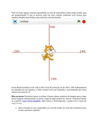 Você vê como alguns assuntos aprendidos na aula de matemática estão sendo usados aqui
em programação? E isto se tornará cada vez mais comum conforme você avança seus
estudos. Imagine duas linhas: uma vertical e uma horizontal.
O eixo X (horizontal) vai de ‐240 a 240. O eixo Y (vertical) vai de 180 a ‐180. Independente
do tamanho do seu monitor, o Palco sempre terá esse tamanho e será limitado por esses
valores nos eixos X e Y.
Mão na massa O primeiro passo a realizar é baixar alguns arquivos de imagem para o jogo.
Essas imagens representarão os atores, mapa do jogo, pontos etc. Acesse o link para baixar
os arquivos: http://bit.ly/2kg0Z0o. Após baixar e descompactar, a pasta terá o nome de
Arquivos Scratch.
1. Abra o Scratch no seu computador ou a versão online. Se você não se lembra como,
reveja o primeiro capítulo.
 