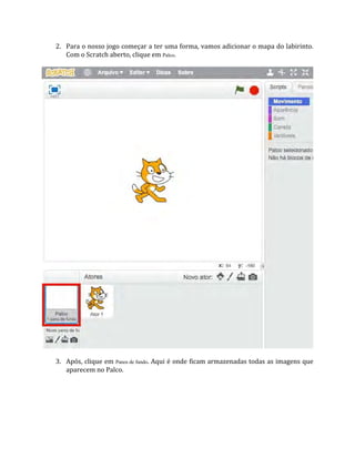 2. Para o nosso jogo começar a ter uma forma, vamos adicionar o mapa do labirinto.
Com o Scratch aberto, clique em Palco.
3. Após, clique em Panos de fundo. Aqui é onde ficam armazenadas todas as imagens que
aparecem no Palco.
 