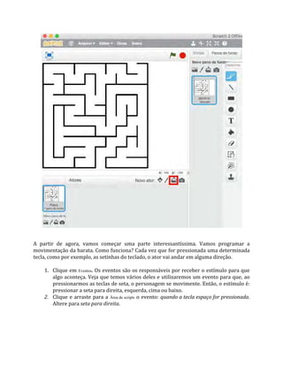A partir de agora, vamos começar uma parte interessantíssima. Vamos programar a
movimentação da barata. Como funciona? Cada vez que for pressionada uma determinada
tecla, como por exemplo, as setinhas do teclado, o ator vai andar em alguma direção.
1. Clique em Eventos. Os eventos são os responsáveis por receber o estímulo para que
algo aconteça. Veja que temos vários deles e utilizaremos um evento para que, ao
pressionarmos as teclas de seta, o personagem se movimente. Então, o estímulo é:
pressionar a seta para direita, esquerda, cima ou baixo.
2. Clique e arraste para a Área de scripts o evento: quando a tecla espaço for pressionada.
Altere para seta para direita.
 