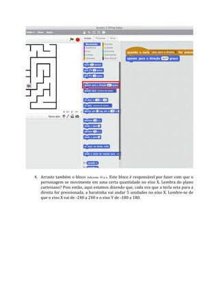 4. Arraste também o bloco Adicione 10 a x. Este bloco é responsável por fazer com que o
personagem se movimente em uma certa quantidade no eixo X. Lembra do plano
cartesiano? Pois então, aqui estamos dizendo que, cada vez que a tecla seta para a
direita for pressionada, a baratinha vai andar 5 unidades no eixo X. Lembre‐se de
que o eixo X vai de ‐240 a 240 e o eixo Y de ‐180 a 180.
 
