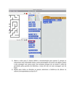 5. Altere o valor para 5. Vamos definir a movimentação para apenas 5, porque se
colocarmos uma velocidade maior, nosso personagem vai travar em alguns cantos
e não conseguir sair nunca mais. Isso acontece porque ele vai tentar ir além do
permitido pelas paredes do labirinto, e nisso ele não vai nem conseguir sair do
lugar.
6. Repita para todas as direções os passos anteriores e lembre‐se de alterar os
valores correspondente ao eixo X e Y.
 