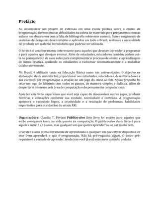 Prefácio
Ao desenvolver um projeto de extensão em uma escola pública sobre o ensino de
programação, tivemos muitas dificuldades na coleta de materiais para prepararmos nossas
aulas e nos deparamos com a falta de bibliografia sobre esse assunto. Com o surgimento de
centenas de pesquisas desenvolvidas e aplicadas em todo o Brasil, sentimos a necessidade
de produzir um material introdutório que pudesse ser utilizado.
O Scratch é uma ferramenta interessante para aqueles que desejam aprender a programar
e para aqueles que desejam ensinar. Além de estudantes, educadores também podem usá‐
la no planejamento de suas aulas para complementar o processo de ensino e aprendizagem
de forma criativa, ajudando os estudantes a raciocinar sistematicamente e a trabalhar
colaborativamente.
No Brasil, é utilizado tanto na Educação Básica como nas universidades. O objetivo na
elaboração deste material foi proporcionar aos estudantes, educadores, desenvolvedores e
aos curiosos por programação a criação de um jogo do início ao fim. Nossa proposta foi
criar um jogo de labirinto com todos os passos, de maneira simples e didática. Além de
despertar o interesse pela área de computação e do pensamento computacional.
Após ler este livro, esperamos que você seja capaz de desenvolver outros jogos, produzir
histórias e animações conforme sua vontade, necessidade e conteúdo. A programação
aprimora o raciocínio lógico, a criatividade e a resolução de problemas, habilidades
importantes para os cidadãos do século XXI.
Organizadora: Claudia T. Peviani Público‐alvo Este livro foi escrito para aqueles que
estão começando tanto na vida quanto na computação. O público‐alvo deste livro é para
aqueles entre 7 e 16 anos, mas qualquer um que queira aprender vai se dar muito bem.
O Scratch é uma ótima ferramenta de aprendizado e qualquer um que estiver disposto a ler
este livro aprenderá o que é programação. Não há pré‐requisito algum. O único pré‐
requisito é a vontade de aprender, tendo isso você já está com meio caminho andado.
 