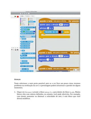 ATENÇÃO
Tente selecionar o mais preto possível, pois se a cor ficar um pouco cinza, teremos
problema na verificação da cor e o personagem poderá atravessar a parede em alguns
momentos.
1. Clique em Movimento e arraste o bloco adicione 10 a x para dentro do bloco Se então. Muitos
blocos vêm com valores definidos, no entanto, você pode alterá‐los. Por exemplo,
caso deseje aumentar ou diminuir a velocidade do ator, é este bloco que você
deverá modificar.
 