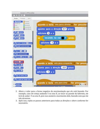 2. Altere o valor para a forma negativa da movimentação que ele está fazendo. Por
exemplo, caso ele esteja andando 5 no eixo X, ao tocar na parede do labirinto, ele
terá de andar ‐5 no eixo X, pois isso anulará o movimento dele, fazendo com que ele
não atravesse.
3. Após isso, repita os passos anteriores para todas as direções e altere conforme for
necessário.
 