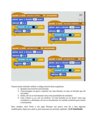 Vamos tentar entender melhor o código através desta sequência:
1. Quando uma tecla for pressionada;
2. O personagem vai girar e apontar em uma direção, ou seja, na direção que ele
vai andar;
3. Então, ele vai se movimentar uma certa quantidade de unidades;
4. Com o bloco Se então, ele vai verificar "se está tocando na cor preta". Caso seja
verdadeira a afirmação, ele vai se movimentar no sentido contrário para anular
o movimento.
Bem simples, não? Teste o seu jogo! Brinque um pouco com ele e faça algumas
modificações. Após isso, salve‐o, pois usaremos no próximo capítulo! :) 2.4 Conclusão
 