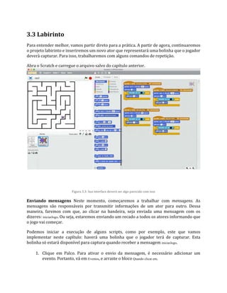 3.3 Labirinto
Para entender melhor, vamos partir direto para a prática. A partir de agora, continuaremos
o projeto labirinto e inseriremos um novo ator que representará uma bolinha que o jogador
deverá capturar. Para isso, trabalharemos com alguns comandos de repetição.
Abra o Scratch e carregue o arquivo salvo do capítulo anterior.
Figura 3.3: Sua interface deverá ser algo parecido com isso
Enviando mensagens Neste momento, começaremos a trabalhar com mensagens. As
mensagens são responsáveis por transmitir informações de um ator para outro. Dessa
maneira, faremos com que, ao clicar na bandeira, seja enviada uma mensagem com os
dizeres: iniciarJogo. Ou seja, estaremos enviando um recado a todos os atores informando que
o jogo vai começar.
Podemos iniciar a execução de alguns scripts, como por exemplo, este que vamos
implementar neste capítulo: haverá uma bolinha que o jogador terá de capturar. Esta
bolinha só estará disponível para captura quando receber a mensagem iniciarJogo.
1. Clique em Palco. Para ativar o envio da mensagem, é necessário adicionar um
evento. Portanto, vá em Eventos, e arraste o bloco Quando clicar em.
 