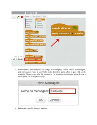 3. Para tornar o entendimento do código mais simples, vamos alterar a mensagem,
pois mensagem 1 não é um título muito intuitivo para saber o que está sendo
enviado. Clique na setinha da mensagem 1 e selecione nova mensagem para alterar a
mensagem. Então, digite iniciarJogo.
4. Veja se está igual a imagem seguinte:
 