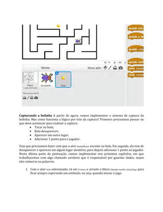 Capturando a bolinha A partir de agora, vamos implementar o sistema de captura da
bolinha. Mas como funciona a lógica por trás da captura? Primeiro precisamos pensar no
que deve acontecer para realizar a captura:
 Tocar na bola;
 Bola desaparecer;
 Aparecer em outro lugar;
 Adicionar 1 ponto para o jogador.
Veja que precisamos fazer com que o ator barataMenor encoste na bola. Em seguida, ela tem de
desaparecer e aparecer em algum lugar aleatório, para depois adicionar 1 ponto ao jogador.
Nesta última parte da pontuação, vamos implementar nos próximos capítulos, em que
trabalharemos com algo chamado variáveis que é responsável por guardar dados, sejam
eles números ou palavras.
1. Com o ator bola selecionado, vá em Eventos e arraste o bloco Quando receber iniciarJogo para
ficar sempre esperando um estímulo, ou seja, quando iniciar o jogo.
 