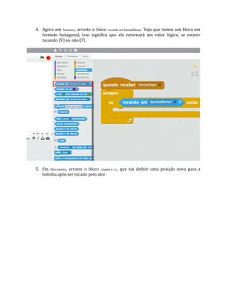 4. Agora em Sensores, arraste o bloco tocando em barataMenor. Veja que temos um bloco em
formato hexagonal, isso significa que ele retornará um valor lógico, se estiver
tocando (V) ou não (F).
5. Em Movimento, arraste o bloco vá para x: y:, que vai definir uma posição nova para a
bolinha após ser tocado pelo ator.
 