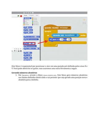 Este bloco é responsável por posicionar o ator em uma posição pré‐definida pelos eixos X e
Y. Você pode alterá‐los se quiser, mas usaremos uma outra ferramenta a seguir.
Gerando números aleatórios
1. Em Operadores, arraste o bloco número aleatório entre. Este bloco gera números aleatórios
nos limites definidos dentro dele e vai permitir que seja gerado uma posição nova e
aleatória para a bolinha.
 