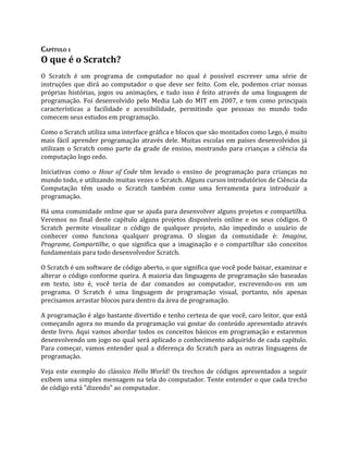 CAPÍTULO 1
O que é o Scratch?
O Scratch é um programa de computador no qual é possível escrever uma série de
instruções que dirá ao computador o que deve ser feito. Com ele, podemos criar nossas
próprias histórias, jogos ou animações, e tudo isso é feito através de uma linguagem de
programação. Foi desenvolvido pelo Media Lab do MIT em 2007, e tem como principais
características a facilidade e acessibilidade, permitindo que pessoas no mundo todo
comecem seus estudos em programação.
Como o Scratch utiliza uma interface gráfica e blocos que são montados como Lego, é muito
mais fácil aprender programação através dele. Muitas escolas em países desenvolvidos já
utilizam o Scratch como parte da grade de ensino, mostrando para crianças a ciência da
computação logo cedo.
Iniciativas como o Hour of Code têm levado o ensino de programação para crianças no
mundo todo, e utilizando muitas vezes o Scratch. Alguns cursos introdutórios de Ciência da
Computação têm usado o Scratch também como uma ferramenta para introduzir a
programação.
Há uma comunidade online que se ajuda para desenvolver alguns projetos e compartilha.
Veremos no final deste capítulo alguns projetos disponíveis online e os seus códigos. O
Scratch permite visualizar o código de qualquer projeto, não impedindo o usuário de
conhecer como funciona qualquer programa. O slogan da comunidade é: Imagine,
Programe, Compartilhe, o que significa que a imaginação e o compartilhar são conceitos
fundamentais para todo desenvolvedor Scratch.
O Scratch é um software de código aberto, o que significa que você pode baixar, examinar e
alterar o código conforme queira. A maioria das linguagens de programação são baseadas
em texto, isto é, você teria de dar comandos ao computador, escrevendo‐os em um
programa. O Scratch é uma linguagem de programação visual, portanto, nós apenas
precisamos arrastar blocos para dentro da área de programação.
A programação é algo bastante divertido e tenho certeza de que você, caro leitor, que está
começando agora no mundo da programação vai gostar do conteúdo apresentado através
deste livro. Aqui vamos abordar todos os conceitos básicos em programação e estaremos
desenvolvendo um jogo no qual será aplicado o conhecimento adquirido de cada capítulo.
Para começar, vamos entender qual a diferença do Scratch para as outras linguagens de
programação.
Veja este exemplo do clássico Hello World! Os trechos de códigos apresentados a seguir
exibem uma simples mensagem na tela do computador. Tente entender o que cada trecho
de código está "dizendo" ao computador.
 