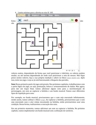 4. Limite máximo para a direita no eixo X: 105.
Estes não
são
valores exatos, dependendo da forma que você posicionar o labirinto, os valores podem
mudar, ou até mesmo dependendo de onde você posicionar a seta do mouse. Não fique
preso nestes valores, faça a sua própria medição e altere no bloco número aleatório entre. Após
isso, teste seu jogo e veja se já está funcionando o bloqueio das paredes.
Sons Nossa primeira parte do jogo está pronta. Nos próximos capítulos, trabalharemos com
a parte lógica do jogo, ou seja, pontuação, leitura e armazenamento de dados. Mas agora,
para dar um toque final, vamos adicionar alguns sons para a movimentação do
personagem, um som ao capturar a bolinha e um fundo musical. Vamos usar diferentes
tipos de repetição para sons.
Por exemplo, no fundo musical, precisaremos que o som seja executado infinitamente,
sendo assim, vamos utilizar o bloco sempre. Ao capturar a bolinha, precisaremos que o som
seja executado caso o ator esteja encostando na bolinha, então precisaremos usar uma
condição. Dessa forma, realizaremos a execução dos sons.
Em um primeiro momento, vamos adicionar um som ao capturar a bolinha. No próximo
capítulo, vamos implementar um fundo musical com a utilização de variáveis.
 