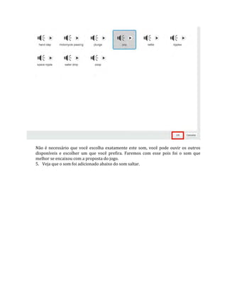 Não é necessário que você escolha exatamente este som, você pode ouvir os outros
disponíveis e escolher um que você prefira. Faremos com esse pois foi o som que
melhor se encaixou com a proposta do jogo.
5. Veja que o som foi adicionado abaixo do som saltar.
 