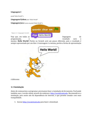 Linguagem C
printf(“Hello World!”);
Linguagem Python print "Hello World!"
Linguagem Java System.out.print(“Hello World!”);
Figura 1.1: Linguagem Scratch
Veja que, em todas as linguagens de
programação, o resultado será o
mesmo: Hello World! Porém no Scratch será um pouco diferente, pois o resultado é
sempre apresentado por um Ator. A mensagem é a mesma, porém a forma de apresentação
é diferente:
1.1 Instalação
Antes de começarmos a programar, precisamos fazer a instalação da ferramenta. Você pode
também usar a versão online através do endereço: http://scratch.mit.edu. Recomenda‐se a
instalação, pois assim não há dependência de internet, o que permite estudar com mais
tranquilidade.
1. Acesse http://scratch.mit.edu para fazer o download.
 