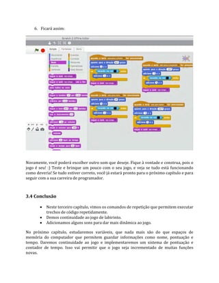 6. Ficará assim:
Novamente, você poderá escolher outro som que deseje. Fique à vontade e construa, pois o
jogo é seu! :) Teste e brinque um pouco com o seu jogo, e veja se tudo está funcionando
como deveria! Se tudo estiver correto, você já estará pronto para o próximo capítulo e para
seguir com a sua carreira de programador.
3.4 Conclusão
 Neste terceiro capítulo, vimos os comandos de repetição que permitem executar
trechos de código repetidamente.
 Demos continuidade ao jogo de labirinto.
 Adicionamos alguns sons para dar mais dinâmica ao jogo.
No próximo capítulo, estudaremos variáveis, que nada mais são do que espaços de
memória do computador que permitem guardar informações como nome, pontuação e
tempo. Daremos continuidade ao jogo e implementaremos um sistema de pontuação e
contador de tempo. Isso vai permitir que o jogo seja incrementado de muitas funções
novas.
 