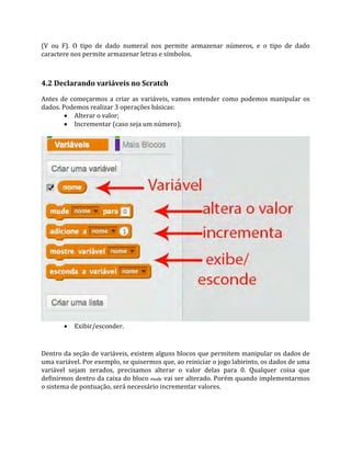 (V ou F). O tipo de dado numeral nos permite armazenar números, e o tipo de dado
caractere nos permite armazenar letras e símbolos.
4.2 Declarando variáveis no Scratch
Antes de começarmos a criar as variáveis, vamos entender como podemos manipular os
dados. Podemos realizar 3 operações básicas:
 Alterar o valor;
 Incrementar (caso seja um número);
 Exibir/esconder.
Dentro da seção de variáveis, existem alguns blocos que permitem manipular os dados de
uma variável. Por exemplo, se quisermos que, ao reiniciar o jogo labirinto, os dados de uma
variável sejam zerados, precisamos alterar o valor delas para 0. Qualquer coisa que
definirmos dentro da caixa do bloco mude vai ser alterado. Porém quando implementarmos
o sistema de pontuação, será necessário incrementar valores.
 
