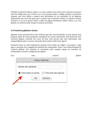 Também é possível utilizar o bloco mude para realizar esta tarefa, mas é preciso um pouco
mais de código para isso. O bloco adicione nos poupa tempo e código, porque é necessário
somente que você defina o quanto será adicionado ao ser executado. Se há algumas
informações que você não quer que o usuário veja, é possível ocultar as variáveis através
do bloco esconda; ou se quiser voltar a exibir em alguns momentos, utilize o bloco mostre. Por
padrão, as variáveis estão sempre à mostra no Scratch.
4.3 Variáveis globais e locais
Algumas vezes, precisaremos criar variáveis que têm acesso limitado, ou seja, apenas uma
pequena parte do nosso programa conseguirá ter acesso. Raramente você precisará usar
variáveis globais, somente em casos em que você precise que uma informação seja
compartilhada entre os atores, tornando desse modo o dado mais "geral".
Variáveis locais só estão disponíveis quando certo trecho de código é executado, e logo
após a execução ela é apagada da memória do computador. Evite o uso indiscriminado de
variáveis globais. Use somente se necessário, pois ocupam espaço na memória do
computador e tornam o código menos legível.
Cria uma variável global:
 