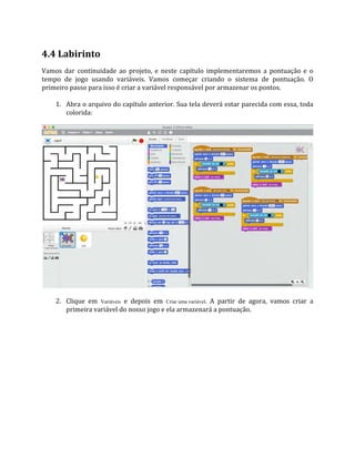 4.4 Labirinto
Vamos dar continuidade ao projeto, e neste capítulo implementaremos a pontuação e o
tempo de jogo usando variáveis. Vamos começar criando o sistema de pontuação. O
primeiro passo para isso é criar a variável responsável por armazenar os pontos.
1. Abra o arquivo do capítulo anterior. Sua tela deverá estar parecida com essa, toda
colorida:
2. Clique em Variáveis e depois em Criar uma variável. A partir de agora, vamos criar a
primeira variável do nosso jogo e ela armazenará a pontuação.
 