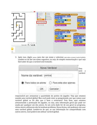 3. Após isso, digite pontos para dar um nome e selecione para todos os atores (variável global).
Lembre‐se de dar um nome sugestivo, ou seja, de simples memorização e que seja
fácil saber do que a variável está tratando.
Esta
será a
variável
responsável por armazenar a quantidade de pontos do jogador. Veja que estamos
usando uma variável global. Mas você pode estar se perguntando: por que vamos usar
variável global se foi dito que é bom a evitarmos? Pois bem, aqui estamos
armazenando a pontuação do jogador, ou seja, uma informação geral que pode ser
usada por qualquer um dos atores. Se um certo dado for de uso geral no programa,
vários atores utilizarem não há nenhum problema. Dessa forma, nós podemos sim usar
uma variável global. Lembre‐se de que, se sua informação for compartilhada com
outros atores, você poderá sim utilizar variável global.
 