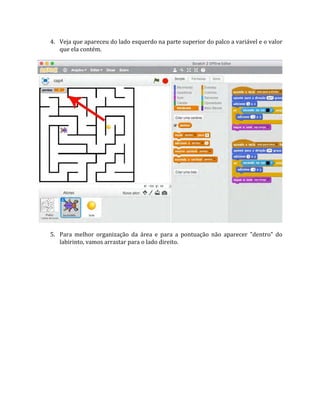 4. Veja que apareceu do lado esquerdo na parte superior do palco a variável e o valor
que ela contém.
5. Para melhor organização da área e para a pontuação não aparecer "dentro" do
labirinto, vamos arrastar para o lado direito.
 