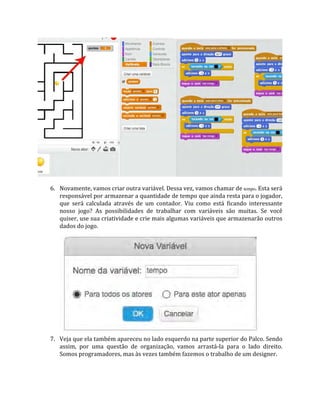 6. Novamente, vamos criar outra variável. Dessa vez, vamos chamar de tempo. Esta será
responsável por armazenar a quantidade de tempo que ainda resta para o jogador,
que será calculada através de um contador. Viu como está ficando interessante
nosso jogo? As possibilidades de trabalhar com variáveis são muitas. Se você
quiser, use sua criatividade e crie mais algumas variáveis que armazenarão outros
dados do jogo.
7. Veja que ela também apareceu no lado esquerdo na parte superior do Palco. Sendo
assim, por uma questão de organização, vamos arrastá‐la para o lado direito.
Somos programadores, mas às vezes também fazemos o trabalho de um designer.
 