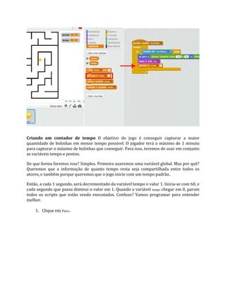 Criando um contador de tempo O objetivo do jogo é conseguir capturar a maior
quantidade de bolinhas em menor tempo possível. O jogador terá o máximo de 1 minuto
para capturar o máximo de bolinhas que conseguir. Para isso, teremos de usar em conjunto
as variáveis tempo e pontos.
De que forma faremos isso? Simples. Primeiro usaremos uma variável global. Mas por quê?
Queremos que a informação de quanto tempo resta seja compartilhada entre todos os
atores, e também porque queremos que o jogo inicie com um tempo padrão.
Então, a cada 1 segundo, será decrementado da variável tempo o valor 1. Inicia‐se com 60, e
cada segundo que passa diminui o valor em 1. Quando a variável tempo chegar em 0, param
todos os scripts que estão sendo executados. Confuso? Vamos programar para entender
melhor.
1. Clique em Palco.
 