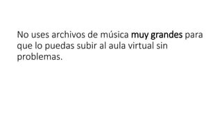 No uses archivos de música muy grandes para
que lo puedas subir al aula virtual sin
problemas.
 