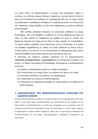 149
ηελ νπνία πξέπεη λα θαηαζθεπάδνληαη νη εληνιέο ελόο αιγνξίζκνπ, θαζώο νη
ζπλέπεηεο ηνπ ειιηπνύο νξηζκνύ θάπνησλ παξακέηξσλ, γίλνληαη άκεζα αληηιεπηέο
θαηά ηελ νπηηθνπνίεζε ηεο εθηέιεζεο ηνπ πξνγξάκκαηνο. Με απηό ηνλ ηξόπν κπνξεί
λα αλαζθεπαζηεί ε ιαλζαζκέλε αληίιεςε όηη ν ππνινγηζηήο εθηειεί ηηο εληνιέο όπσο
θαη ν άλζξσπνο, αθόκε δειαδή θη αλ δελ είλαη εθθξαζκέλεο κε απόιπηε ζαθήλεηα
θαη ιεπηνκέξεηα.
Μία ζπλήζεο καζεζηαθή δπζθνιία ζηα εηζαγσγηθά καζήκαηα ηεο Δνκήο
Επαλάιεςεο, είλαη λα αληηιεθζνύλ νη καζεηέο όηη έλα loop (βξόρνο) έρεη αξρή θαη
ηέινο ηα νπνία πξέπεη λα θαζνξηζηνύλ κε αθξίβεηα θαη κόλν νη εληνιέο πνπ
βξίζθνληαη αλάκεζα ζηελ αξρή θαη ζην ηέινο ηνπ loop κπνξνύλ λα επαλαιεθζνύλ.
Τν παξόλ ζελάξην ζπκβάιιεη ζηελ αληηκεηώπηζε απηήο ηεο δπζθνιίαο κε ηε ρξήζε
ηνπ γξαθηθνύ πεξηβάιινληνο ηνπ Yenka, ζην νπνίν εηζάγνληαη κε drag & drop νη
εληνιέο κέζα ζε έλα loop θαη κε ηελ νπηηθνπνίεζε ηνπ δηαγξάκκαηνο ξνήο γίλεηαη
απόιπηα μεθάζαξν πνηεο εληνιέο αλήθνπλ κέζα ζην loop θαη πνηεο όρη.
Η θαηλνηνκία ηνπ παξόληνο ζελαξίνπ ζπλίζηαηαη ζην όηη ρξεζηκνπνηνύληαη
πνιιαπιέο αλαπαξαζηάζεηο – πξνζεγγίζεηο γηα ηελ εηζαγσγή ησλ καζεηώλ ζηηο
έλλνηεο ησλ Δνκώλ Αθνινπζίαο θαη Επαλάιεςεο. Σπγθεθξηκέλα νη αλαπαξαζηάζεηο
απηέο είλαη:
α) Η ρξήζε ησλ δηαγξακκάησλ ξνήο πνπ παξέρεη ην ινγηζκηθό
β) Η νπηηθνπνίεζε ησλ εληνιώλ κέζσ ησλ θηλήζεσλ ησλ εξώσλ ηνπ Yenka
γ) Η «κνπζηθή επέλδπζε» ηεο εθηέιεζεο ηνπ πξνγξάκκαηνο
δ) Η παξνπζίαζε ησλ ελλνηώλ ζην Φύιιν Εξγαζίαο
ε) Η δηεξεύλεζε θαη ελεξγεηηθή θαηαγξαθή ησλ παξαηεξήζεσλ ησλ καζεηώλ ζην
Φύιιν Εξγαζίαο.
7. ΑΝΑΠΑΡΑ΢ΣΑ΢ΕΙ΢ ΣΩΝ ΜΑΘΗΣΩΝ/ΠΡΟΒΛΕΨΗ ΔΤ΢ΚΟΛΙΩΝ ΢ΣΟ
ΔΙΔΑΚΣΙΚΟ ΢ΕΝΑΡΙΟ
Ζ δηδαζθαιία απεπζύλεηαη ζε καζεηέο κε ειάρηζηε πείξα ζηνλ πξνγξακκαηηζκό. Δίλαη πνιύ
πηζαλό λα κελ έρνπλ αθόκε ζπλεηδεηνπνηήζεη ηελ απζηεξόηεηα θαη ηελ αθξίβεηα κε ηελ
νπνία πξέπεη λα θαηαζθεπάδνληαη νη εληνιέο ελόο αιγνξίζκνπ θαη λα πεξηκέλνπλ από ηνλ
ππνινγηζηή λα εθηειέζεη ην πξόγξακκά ηνπο κε ηνλ αλακελόκελν γη‟ απηνύο ηξόπν, αθόκε θη
αλ παξέιεηςαλ λα νξίζνπλ θάπνηα παξάκεηξν. Μέζα από ηελ πξνηεηλόκελε δηδαζθαιία ζα
ζπλεηδεηνπνηήζνπλ όηη ζα πξέπεη «πξνγξακκαηίδνπλ» εξγαδόκελνη ζπζηεκαηηθά θαη
πξνζεθηηθά.
 