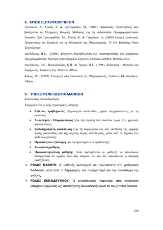 150
8. ΧΡΗ΢Η ΕΞΩΣΕΡΙΚΩΝ ΠΗΓΩΝ
Γόγνπινπ, Α., Γνπιή, Δ. & Γξεγνξηάδνπ, Μ., (2009). Γηδαθηηθέο Πξνζεγγίζεηο πνπ
βαζίδνληαη ζε ΢ύγρξνλεο Θεσξίεο Μάζεζεο γηα ηε Γηδαζθαιία Πξνγξακκαηηζηηθώλ
Δλλνηώλ. ΢ην Γξεγνξηάδνπ, Μ., Γνπιή, Δ. & Γόγνπινπ, Α. (2009) (Δπηκ.) Δηδαθηηθέο
Πξνζεγγίζεηο θαη Εξγαιεία γηα ηε δηδαζθαιία ηεο Πιεξνθνξηθήο, 75-119. Δθδόζεηο Νέσλ
Σερλνινγηώλ.
Γαγδηιέιεο, Β.Δ., (2008). ΢ύγρξνλα Πεξηβάιινληα θαη Γξαζηεξηόηεηεο γηα Αξράξηνπο
Πξνγξακκαηηζηέο: Νεόηεξα Απνηειέζκαηα Δξεπλώλ, Δθδόζεηο ΢ΟΦΗΑ, Θεζζαινλίθε.
Γαγδηιέιεο, Β.Δ., Παπινπνύινπ, Κ.Π., & Σξίγγα, Π.Κ., (1998). Γηδαθηηθή – Μέζνδνη θαη
Δθαξκνγέο, Δθδόζεηο Δπγ. Μπέλνπ, Αζήλα.
Κόκεο, Β.Η., (2005). Δηζαγσγή ζηε Γηδαθηηθή ηεο Πιεξνθνξηθήο, Δθδόζεηο Κιεηδάξηζκνο,
Αζήλα.
9. ΤΠΟΚΕΙΜΕΝΗ ΘΕΩΡΙΑ ΜΑΘΗ΢Η΢
Κνηλσληθόο επνηθνδνκηζκόο
Δθαξκόδνληαη νη εμήο ζηξαηεγηθέο κάζεζεο:
Δπίιπζε πξνβιήκαηνο (δεκηνπξγία αθνινπζίαο ρνξνύ ζπγρξνληζκέλεο κε ηε
κνπζηθή)
Γηεξεύλεζε - Πεηξακαηηζκόο (γηα ηελ εύξεζε ησλ ζσζηώλ ηηκώλ ζηηο ρξνληθέο
παξακέηξνπο)
Καζνδεγνύκελε αλαθάιπςε (γηα ηε δεκηνπξγία θαη ηελ εθηέιεζε ηεο αξρηθήο
δνκήο αθνινπζίαο θαη ηεο αξρηθήο δνκήο επαλάιεςεο, κέζα από ηα βήκαηα ηνπ
θύιινπ εξγαζίαο)
Πξαθηηθή θαη εμάζθεζε (γηα ηε δξαζηεξηόηεηα εκπέδσζεο)
Βησκαηηθή κάζεζε
Οκαδνζπλεξγαηηθή κάζεζε: Δίλαη πξνηηκόηεξν νη καζεηέο λα δνπιέςνπλ
ζπλεξγαηηθά ζε νκάδεο ησλ δύν αηόκσλ, αλ θαη δελ απνθιείεηαη ε αηνκηθή
ελαζρόιεζε.
ΡΟΛΟ΢ ΜΑΘΗΣΗ: Ο καζεηήο απηελεξγεί θαη πξσηνζηαηεί ζηε καζεζηαθή
δηαδηθαζία κέζα από ηε δηεξεύλεζε, ηνλ πεηξακαηηζκό θαη ηελ αλαθάιπςε ηεο
γλώζεο.
ΡΟΛΟ΢ ΕΚΠΑΙΔΕΤΣΙΚΟΤ: Ο εθπαηδεπηηθόο παξαηεξεί από απόζηαζε
επεκβαίλεη δξώληαο σο θαζνδεγεηήο-δηεπθνιπληήο κόλν αλ ηνπ δεηεζεί βνήζεηα.
 