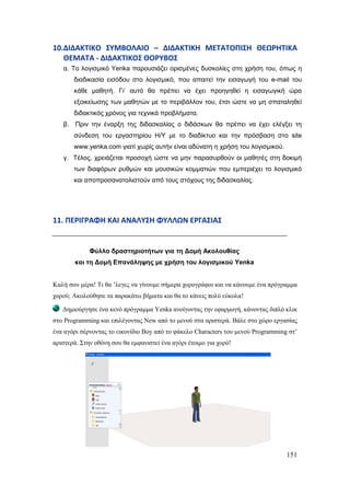 151
10.ΔΙΔΑΚΣΙΚΟ ΢ΤΜΒΟΛΑΙΟ – ΔΙΔΑΚΣΙΚΗ ΜΕΣΑΣΟΠΙ΢Η ΘΕΩΡΗΣΙΚΑ
ΘΕΜΑΣΑ - ΔΙΔΑΚΣΙΚΟ΢ ΘΟΡΤΒΟ΢
α. Τν ινγηζκηθό Yenka παξνπζηάδεη νξηζκέλεο δπζθνιίεο ζηε ρξήζε ηνπ, όπσο ε
δηαδηθαζία εηζόδνπ ζην ινγηζκηθό, πνπ απαηηεί ηελ εηζαγσγή ηνπ e-mail ηνπ
θάζε καζεηή. Γη’ απηό ζα πξέπεη λα έρεη πξνεγεζεί ε εηζαγσγηθή ώξα
εμνηθείσζεο ησλ καζεηώλ κε ην πεξηβάιινλ ηνπ, έηζη ώζηε λα κε ζπαηαιεζεί
δηδαθηηθόο ρξόλνο γηα ηερληθά πξνβιήκαηα.
β. Πξηλ ηελ έλαξμε ηεο δηδαζθαιίαο ν δηδάζθσλ ζα πξέπεη λα έρεη ειέγμεη ηε
ζύλδεζε ηνπ εξγαζηεξίνπ Η/Υ κε ην δηαδίθηπν θαη ηελ πξόζβαζε ζην site
www.yenka.com γηαηί ρσξίο απηήλ είλαη αδύλαηε ε ρξήζε ηνπ ινγηζκηθνύ.
γ. Τέινο, ρξεηάδεηαη πξνζνρή ώζηε λα κελ παξαζπξζνύλ νη καζεηέο ζηε δνθηκή
ησλ δηαθόξσλ ξπζκώλ θαη κνπζηθώλ θνκκαηηώλ πνπ εκπεξηέρεη ην ινγηζκηθό
θαη απνπξνζαλαηνιηζηνύλ από ηνπο ζηόρνπο ηεο δηδαζθαιίαο.
11. ΠΕΡΙΓΡΑΦΗ ΚΑΙ ΑΝΑΛΤ΢Η ΦΤΛΛΩΝ ΕΡΓΑ΢ΙΑ΢
Φύιιν δξαζηεξηνηήησλ γηα ηε Δνκή Αθνινπζίαο
θαη ηε Δνκή Επαλάιεςεο κε ρξήζε ηνπ ινγηζκηθνύ Yenka
Καιή ζνπ κέξα! Ση ζα ‟ιεγεο λα γίλνπκε ζήκεξα ρνξνγξάθνη θαη λα θάλνπκε έλα πξόγξακκα
ρνξνύ; Αθνινύζεζε ηα παξαθάησ βήκαηα θαη ζα ην θάλεηο πνιύ εύθνια!
Γεκηνύξγεζε έλα θελό πξόγξακκα Yenka αλνίγνληαο ηελ εθαξκνγή, θάλνληαο δηπιό θιηθ
ζην Programming θαη επηιέγνληαο New από ην κελνύ ζηα αξηζηεξά. Βάιε ζην ρώξν εξγαζίαο
έλα αγόξη ζέξλνληαο ην εηθνλίδην Boy από ην θάθειν Characters ηνπ κελνύ Programming ζη‟
αξηζηεξά. ΢ηελ νζόλε ζνπ ζα εκθαληζηεί έλα αγόξη έηνηκν γηα ρνξό!
 