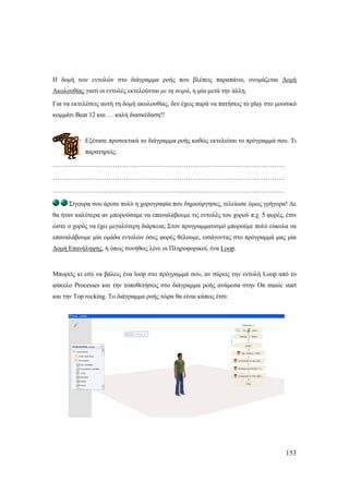 153
Ζ δνκή ησλ εληνιώλ ζην δηάγξακκα ξνήο πνπ βιέπεηο παξαπάλσ, νλνκάδεηαη Γνκή
Αθνινπζίαο γηαηί νη εληνιέο εθηεινύληαη κε ηε ζεηξά, ε κία κεηά ηελ άιιε.
Γηα λα εθηειέζεηο απηή ηε δνκή αθνινπζίαο, δελ έρεηο παξά λα παηήζεηο ην play ζην κνπζηθό
θνκκάηη Beat 12 θαη … θαιή δηαζθέδαζε!!
Δμέηαζε πξνζεθηηθά ην δηάγξακκα ξνήο θαζώο εθηειείηαη ην πξόγξακκά ζνπ. Ση
παξαηεξείο;
………………………………………………………………………………………………
………………………………………………………………………………………………
………………………………………………………………………………………………
΢ίγνπξα ζνπ άξεζε πνιύ ε ρνξνγξαθία πνπ δεκηνύξγεζεο, ηειείσζε όκσο γξήγνξα! Γε
ζα ήηαλ θαιύηεξα αλ κπνξνύζακε λα επαλαιάβνπκε ηηο εληνιέο ηνπ ρνξνύ π.ρ. 5 θνξέο, έηζη
ώζηε ν ρνξόο λα έρεη κεγαιύηεξε δηάξθεηα; ΢ηνλ πξνγξακκαηηζκό κπνξνύκε πνιύ εύθνια λα
επαλαιάβνπκε κία νκάδα εληνιώλ όζεο θνξέο ζέινπκε, εηζάγνληαο ζην πξόγξακκά καο κία
Γνκή Δπαλάιεςεο, ή όπσο ζπλήζσο ιέλε νη Πιεξνθνξηθνί, έλα Loop.
Μπνξείο θη εζύ λα βάιεηο έλα loop ζην πξόγξακκά ζνπ, αλ ζύξεηο ηελ εληνιή Loop από ην
θάθειν Processes θαη ηελ ηνπνζεηήζεηο ζην δηάγξακκα ξνήο αλάκεζα ζηελ On music start
θαη ηελ Top rocking. Σν δηάγξακκα ξνήο ηώξα ζα είλαη θάπσο έηζη:
 