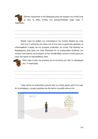 154
Εμέηαζε πξνζεθηηθά ην λέν δηάγξακκα ξνήο θαη ζύγθξηλε ηελ εληνιή Loop
κε όιεο ηηο άιιεο εληνιέο πνπ ρξεζηκνπνηήζακε κέρξη ηώξα. Τη
παξαηεξείο;
…………………………………………………………………………………………………..
…………………………………………………………………………………………………..
…………………………………………………………………………………………………..
Άιιαμε ηώξα ηνλ αξηζκό ησλ επαλαιήςεσλ ηεο εληνιήο Repeat ηνπ Loop
από 2 ζε 5, (θάλνληαο θιηθ πάλσ ζην 2) έηζη ώζηε νη ρνξεπηηθέο θηγνύξεο λα
επαλαιεθζνύλ 5 θνξέο θαη ζηε ζπλέρεηα κεηαθίλεζε ηελ εληνιή Top Rocking ηνπ
δηαγξάκκαηνο ξνήο κέζα ζην Loop (Πξνζνρή! Αλ ηα ηεηξαγσλάθηα ζύλδεζεο ησλ
εληνιώλ είλαη θόθθηλα, απηό ζεκαίλεη όηη δελ ηνπνζεηήζεθε ζσζηά ε εληνιή κέζα ζην
Loop. Θα πξέπεη λα πξνζπαζήζεηο πάιη).
Πάηα ηώξα ην play ηεο κνπζηθήο γηα λα εθηειέζεηο θαη πάιη ην πξόγξακκά
ζνπ. Τη παξαηεξείο;
…………………………………………………………………………………………………..
…………………………………………………………………………………………………..
…………………………………………………………………………………………………..
Τώξα πξέπεη λα κεηαθηλήζεηο κία-κία όιεο ηηο εληνιέο ρνξνύ κέζα ζην Loop.
Αλ ηα θαηαθέξεηο, ν ρώξνο εξγαζίαο ζνπ ζα πξέπεη λα κνηάδεη θάπσο έηζη:
 