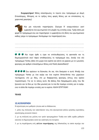 155
΢πγραξεηήξηα! Μόιηο νινθιήξσζεο ην πξώην ζνπ πξόγξακκα κε Δνκή
Επαλάιεςεο. Μπνξείο λα ην ηξέμεηο όζεο θνξέο ζέιεηο γηα λα απνιαύζεηο ηηο
ρνξεπηηθέο θηγνύξεο!
Καη κία ηειεπηαία παξαηήξεζε: Σίγνπξα ζ’ αλαξσηηόζνπλ γηαηί
εκθαλίδεηαη έλα εξσηεκαηηθό ζην ξόκβν ηεο εληνιήο Loop. Τξέμε άιιε κία
θνξά ην πξόγξακκά ζνπ θαη παξαηήξεζε ηη εκθαλίδεηαη ζηε ζέζε ηνπ εξσηεκαηηθνύ
θαζώο ηξέρεη ην πξόγξακκα. Καηάγξαςε ηελ παξαηήξεζή ζνπ.
…………………………………………………………………………………………………..
…………………………………………………………………………………………………..
…………………………………………………………………………………………………..
Καη ηώξα ήξζε ε ώξα λα απειεπζεξώζεηο ηε θαληαζία θαη ηε
δεκηνπξγηθόηεηά ζνπ! Αθνύ απνζεθεύζεηο ην πξόγξακκά ζνπ, άλνημε έλα λέν
πξόγξακκα Yenka, βάιε ζην ρώξν έλα θνξίηζη θαη θάλην λα ρνξεύεη κε ό,ηη κνπζηθή,
θηγνύξεο θαη αξηζκό επαλαιήςεσλ ζέιεηο εζύ! Καιή Δηαζθέδαζε!!
Σνπ αξέζνπλ ηα δύζθνια; Αλ λαη, ηόηε δνθίκαζε θη απηό: Φηηάμε έλα
πξόγξακκα Yenka κε έλα αγόξη θαη έλα θνξίηζη δίπια-δίπια πνπ ρνξεύνπλ
ηαπηόρξνλα, είηε κε ίδηεο, είηε κε δηαθνξεηηθέο θηγνύξεο (όπσο ζνπ αξέζεη
πεξηζζόηεξν). Γηα λα ην θάλεηο απηό, ζα βάιεηο δύν δηαγξάκκαηα ξνήο πνπ ζα
μεθηλνύλ θαη ηα δύν κε ηελ ίδηα κνπζηθή θαη ην έλα ζα πεξηέρεη εληνιέο γηα ην αγόξη,
ελώ ην άιιν ζα πεξηέρεη εληνιέο γηα ην θνξίηζη. ΚΑΛΗ ΕΠΙΤΥΦΙΑ!!
ΣΕΛΟ΢
12.ΑΞΙΟΛΟΓΗ΢Η
Ζ αμηνιόγεζε ησλ καζεηώλ γίλεηαη από ην δηδάζθνληα:
1. κέζσ ηεο ζπιινγήο ησλ απαληήζεώλ ηνπο ζηα ειεθηξνληθά θύιια εξγαζίαο (εξσηήζεηο
αμηνιόγεζεο αλνηθηνύ ηύπνπ)
2. κε ηε ζπιινγή θαη κειέηε ησλ ηξηώλ πξνγξακκάησλ Yenka πνπ θάζε νκάδα καζεηώλ
θαιείηαη λα δεκηνπξγήζεη θαηά ηελ εθπόλεζε ηνπ ζελαξίνπ
3. κε ηε ζπκπιήξσζε ελόο θύιινπ παξαηήξεζεο ηεο δηδαζθαιίαο ην νπνίν πεξηέρεη ηελ
 