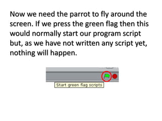 Now we need the parrot to fly around the
screen. If we press the green flag then this
would normally start our program script
but, as we have not written any script yet,
nothing will happen.
 