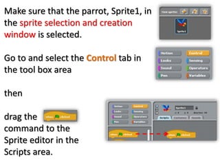 Make sure that the parrot, Sprite1, in
the sprite selection and creation
window is selected.
Go to and select the Control tab in
the tool box area
then
drag the
command to the
Sprite editor in the
Scripts area.
 