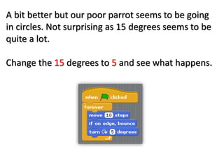 A bit better but our poor parrot seems to be going
in circles. Not surprising as 15 degrees seems to be
quite a lot.
Change the 15 degrees to 5 and see what happens.
 