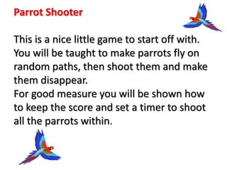 Parrot Shooter
This is a nice little game to start off with.
You will be taught to make parrots fly on
random paths, then shoot them and make
them disappear.
For good measure you will be shown how
to keep the score and set a timer to shoot
all the parrots within.
 
