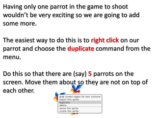 Having only one parrot in the game to shoot
wouldn’t be very exciting so we are going to add
some more.
The easiest way to do this is to right click on our
parrot and choose the duplicate command from the
menu.
Do this so that there are (say) 5 parrots on the
screen. Move them about so they are not on top of
each other.
 