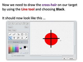 Now we need to draw the cross-hair on our target
by using the Line tool and choosing Black.
It should now look like this …
 