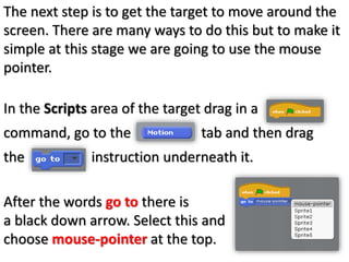 The next step is to get the target to move around the
screen. There are many ways to do this but to make it
simple at this stage we are going to use the mouse
pointer.
In the Scripts area of the target drag in a
command, go to the tab and then drag
the instruction underneath it.
After the words go to there is
a black down arrow. Select this and
choose mouse-pointer at the top.
 
