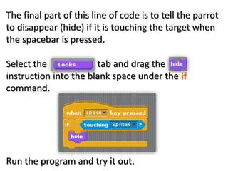 The final part of this line of code is to tell the parrot
to disappear (hide) if it is touching the target when
the spacebar is pressed.
Select the tab and drag the
instruction into the blank space under the if
command.
Run the program and try it out.
 