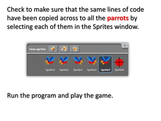 Check to make sure that the same lines of code
have been copied across to all the parrots by
selecting each of them in the Sprites window.
Run the program and play the game.
 